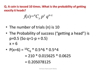 Q. A coin is tossed 10 times. What is the probability of getting
exactly 6 heads?
• The number of trials (n) is 10
• The Probability of success (“getting a head”) is
p=0.5 (So q=1-p = 0.5)
x = 6
• P(x=6) = 10C6 * 0.5^6 * 0.5^4
= 210 * 0.015625 * 0.0625
= 0.205078125
f(x)=nCx px qn-x
Venkata Padmavathi Metta
 