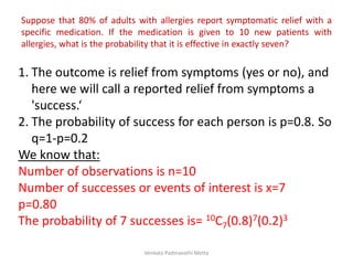 Suppose that 80% of adults with allergies report symptomatic relief with a
specific medication. If the medication is given to 10 new patients with
allergies, what is the probability that it is effective in exactly seven?
1. The outcome is relief from symptoms (yes or no), and
here we will call a reported relief from symptoms a
'success.‘
2. The probability of success for each person is p=0.8. So
q=1-p=0.2
We know that:
Number of observations is n=10
Number of successes or events of interest is x=7
p=0.80
The probability of 7 successes is= 10C7(0.8)7(0.2)3
Venkata Padmavathi Metta
 
