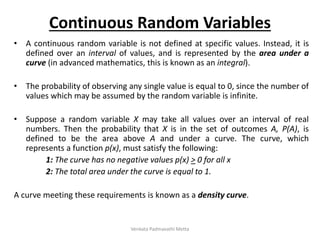 Continuous Random Variables
• A continuous random variable is not defined at specific values. Instead, it is
defined over an interval of values, and is represented by the area under a
curve (in advanced mathematics, this is known as an integral).
• The probability of observing any single value is equal to 0, since the number of
values which may be assumed by the random variable is infinite.
• Suppose a random variable X may take all values over an interval of real
numbers. Then the probability that X is in the set of outcomes A, P(A), is
defined to be the area above A and under a curve. The curve, which
represents a function p(x), must satisfy the following:
1: The curve has no negative values p(x) > 0 for all x
2: The total area under the curve is equal to 1.
A curve meeting these requirements is known as a density curve.
Venkata Padmavathi Metta
 