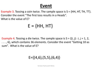 Example 3. Tossing a coin twice. The sample space is S = {HH, HT, TH, TT}.
Consider the event “The first toss results in a Heads”.
What is the value of E?
E = {HH, HT}
Example 4. Tossing a die twice. The sample space is S = {(i, j) : i, j = 1, 2,
. . . , 6}, which contains 36 elements. Consider the event “Getting 10 as
sum”. What is the value of E?
E={(4,6),(5,5),(6,4)}
Event
Venkata Padmavathi Metta
 