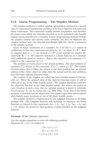 348 Statistical Computing with R
11.8 Linear Programming – The Simplex Method
The simplex method is a widely applied optimization method for a special
class of constrained optimization problems with linear objective functions and
linear constraints. The constraints usually include inequalities, and therefore
the region over which the objective function is to be optimized (the feasible
region) can be described by a simplex. Linear programming methods include
the simplex method and interior point methods, but here we illustrate the
simplex method only. See Nocedal and Wright [206, Ch. 13] for a summary
of the simplex method.
Given m linear constraints in n variables, let A be the m × n matrix of
coeﬃcients, so that the constraints are given by Ax ≥ b, where b ∈ Rm
. Here
we suppose that m < n. An element x ∈ Rn
of the feasible set satisﬁes the
constraint Ax ≥ b. The objective function is a linear function of n variables
with coeﬃcients given by vector c. Hence, the objective is to minimize cT
x
subject to the constraint Ax ≥ b.
The problem as stated above is the primal problem. The dual problem is:
maximize bT
y subject to the constraint AT
y ≤ c, where y ∈ Rn
. The duality
theorem states that if either the primal or the dual problem has an optimal
solution with a ﬁnite objective value, then the primal and the dual problems
have the same optimal objective value.
The vertices of the simplex are called the basic feasible points of the fea-
sible set. When the optimal value of the objective function exists, it will be
achieved at one of the basic feasible points. The simplex algorithm evaluates
the objective function at the basic feasible points, but selects the points at
each iteration in such a way that an optimal solution is found in relatively
few iterations. It can be shown (see e.g. [206, Thm. 13.4]) that if the linear
program is bounded and not degenerate, the simplex algorithm will terminate
after ﬁnitely many iterations at one of the basic feasible points.
The simplex method is implemented by the simplex function in the boot
package [34]. The simplex function will maximize or minimize the linear
function ax subject to the constraints A1x ≤ b1, A2x ≥ b2, A3x = b3, and
x ≥ 0. Either the primal or dual problem is easily handled by the simplex
function.
Example 11.16 (Simplex algorithm)
Use the simplex algorithm to solve the following problem.
Maximize 2x + 2y + 3z subject to
−2x + y + z ≤ 1
4x − y + 3z ≤ 3
x ≥ 0, y ≥ 0, z ≥ 0.
 