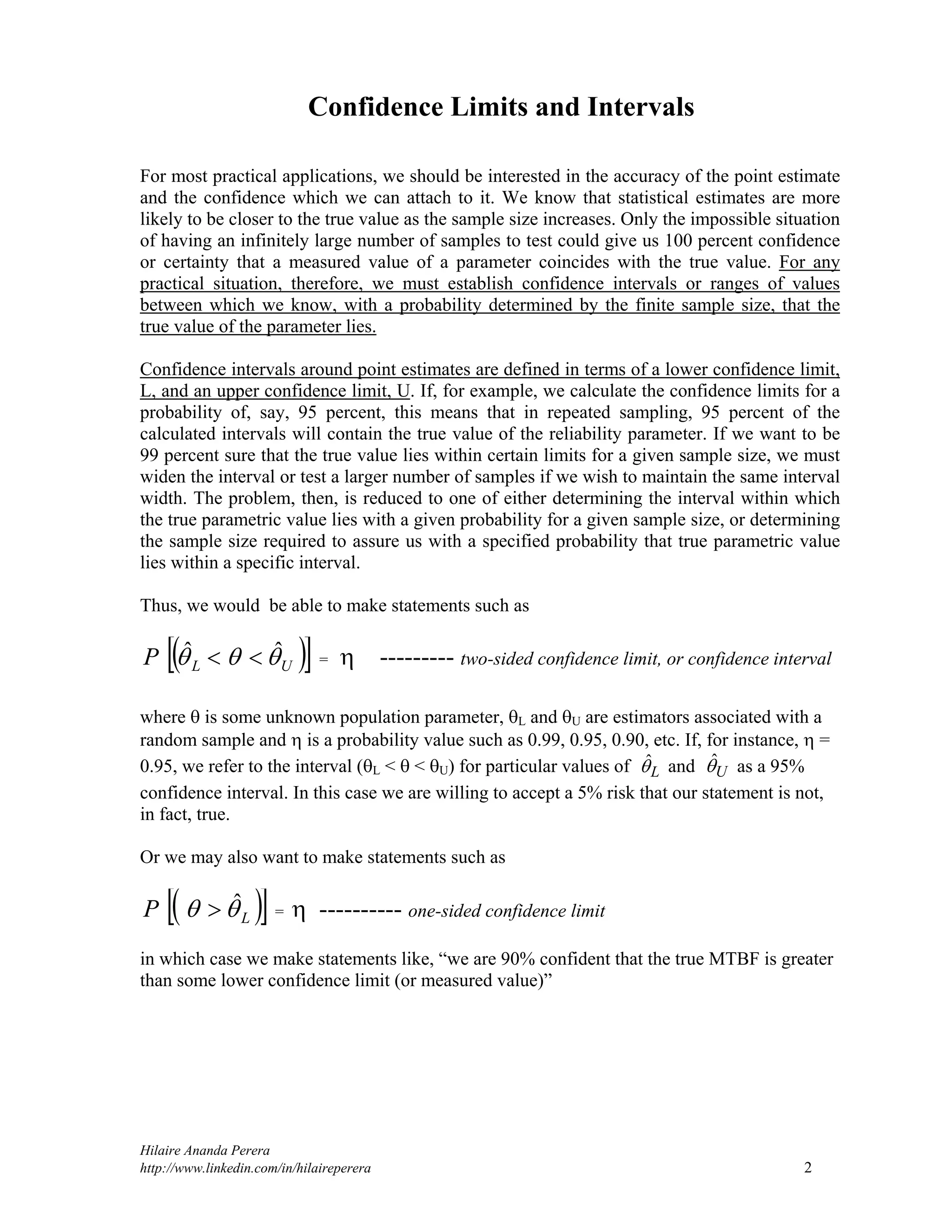 Hilaire Ananda Perera
http://www.linkedin.com/in/hilaireperera 2
Confidence Limits and Intervals
For most practical applications, we should be interested in the accuracy of the point estimate
and the confidence which we can attach to it. We know that statistical estimates are more
likely to be closer to the true value as the sample size increases. Only the impossible situation
of having an infinitely large number of samples to test could give us 100 percent confidence
or certainty that a measured value of a parameter coincides with the true value. For any
practical situation, therefore, we must establish confidence intervals or ranges of values
between which we know, with a probability determined by the finite sample size, that the
true value of the parameter lies.
Confidence intervals around point estimates are defined in terms of a lower confidence limit,
L, and an upper confidence limit, U. If, for example, we calculate the confidence limits for a
probability of, say, 95 percent, this means that in repeated sampling, 95 percent of the
calculated intervals will contain the true value of the reliability parameter. If we want to be
99 percent sure that the true value lies within certain limits for a given sample size, we must
widen the interval or test a larger number of samples if we wish to maintain the same interval
width. The problem, then, is reduced to one of either determining the interval within which
the true parametric value lies with a given probability for a given sample size, or determining
the sample size required to assure us with a specified probability that true parametric value
lies within a specific interval.
Thus, we would be able to make statements such as
  ULP  ˆˆ  =  --------- two-sided confidence limit, or confidence interval
where  is some unknown population parameter, L and U are estimators associated with a
random sample and  is a probability value such as 0.99, 0.95, 0.90, etc. If, for instance,  =
0.95, we refer to the interval (L <  < U) for particular values of Lˆ and Uˆ as a 95%
confidence interval. In this case we are willing to accept a 5% risk that our statement is not,
in fact, true.
Or we may also want to make statements such as
  LP  ˆ =  ---------- one-sided confidence limit
in which case we make statements like, “we are 90% confident that the true MTBF is greater
than some lower confidence limit (or measured value)”
 