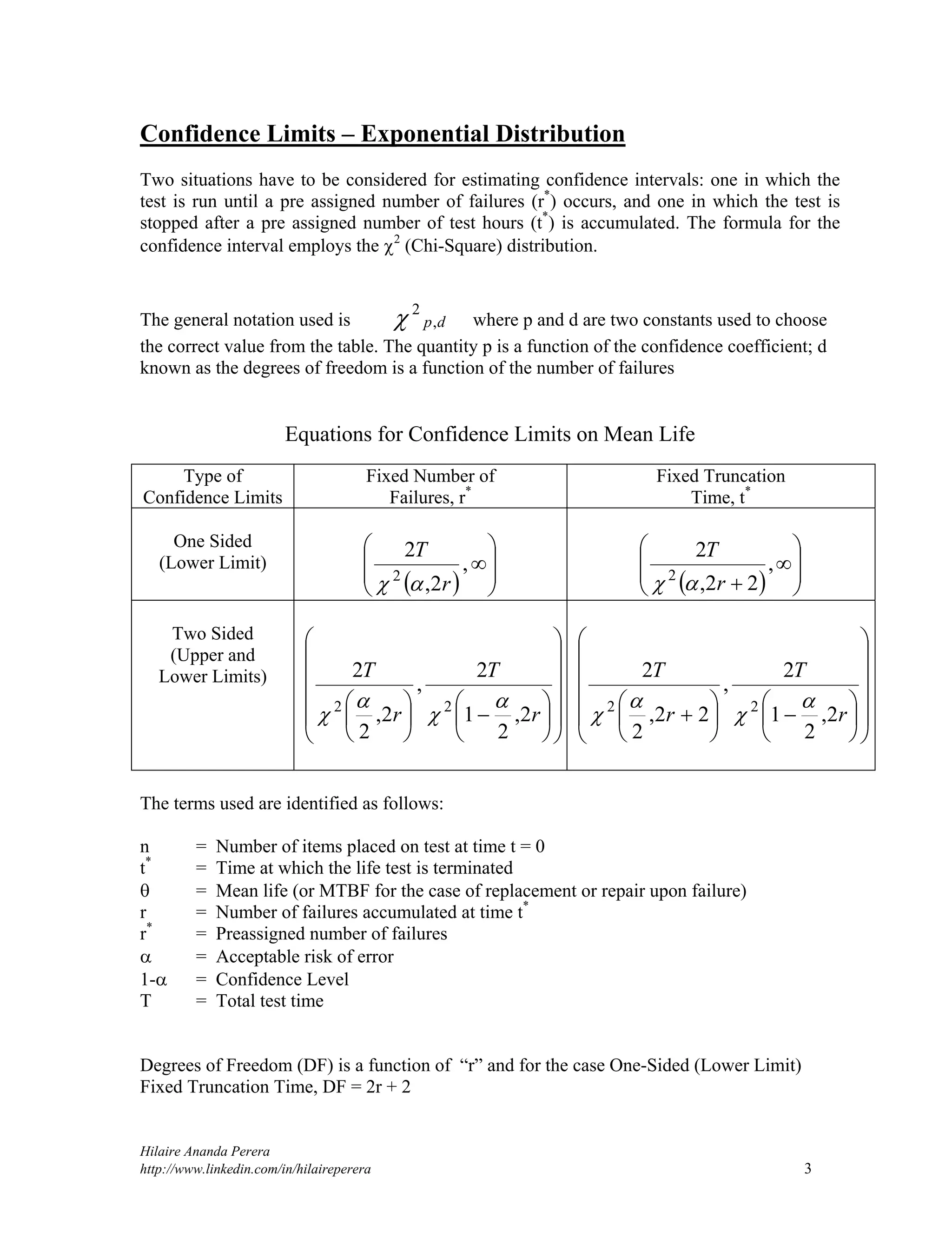Hilaire Ananda Perera
http://www.linkedin.com/in/hilaireperera 3
Confidence Limits – Exponential Distribution
Two situations have to be considered for estimating confidence intervals: one in which the
test is run until a pre assigned number of failures (r*
) occurs, and one in which the test is
stopped after a pre assigned number of test hours (t*
) is accumulated. The formula for the
confidence interval employs the 2
(Chi-Square) distribution.
The general notation used is dp,
2
 where p and d are two constants used to choose
the correct value from the table. The quantity p is a function of the confidence coefficient; d
known as the degrees of freedom is a function of the number of failures
Equations for Confidence Limits on Mean Life
Type of
Confidence Limits
Fixed Number of
Failures, r*
Fixed Truncation
Time, t*
One Sided
(Lower Limit)
  







,
2,
2
2
r
T
   









,
22,
2
2
r
T

Two Sided
(Upper and
Lower Limits)
























r
T
r
T
2,
2
1
2
,
2,
2
2
22 


 























 r
T
r
T
2,
2
1
2
,
22,
2
2
22 



The terms used are identified as follows:
n = Number of items placed on test at time t = 0
t*
= Time at which the life test is terminated
 = Mean life (or MTBF for the case of replacement or repair upon failure)
r = Number of failures accumulated at time t*
r*
= Preassigned number of failures
 = Acceptable risk of error
1- = Confidence Level
T = Total test time
Degrees of Freedom (DF) is a function of “r” and for the case One-Sided (Lower Limit)
Fixed Truncation Time, DF = 2r + 2
 