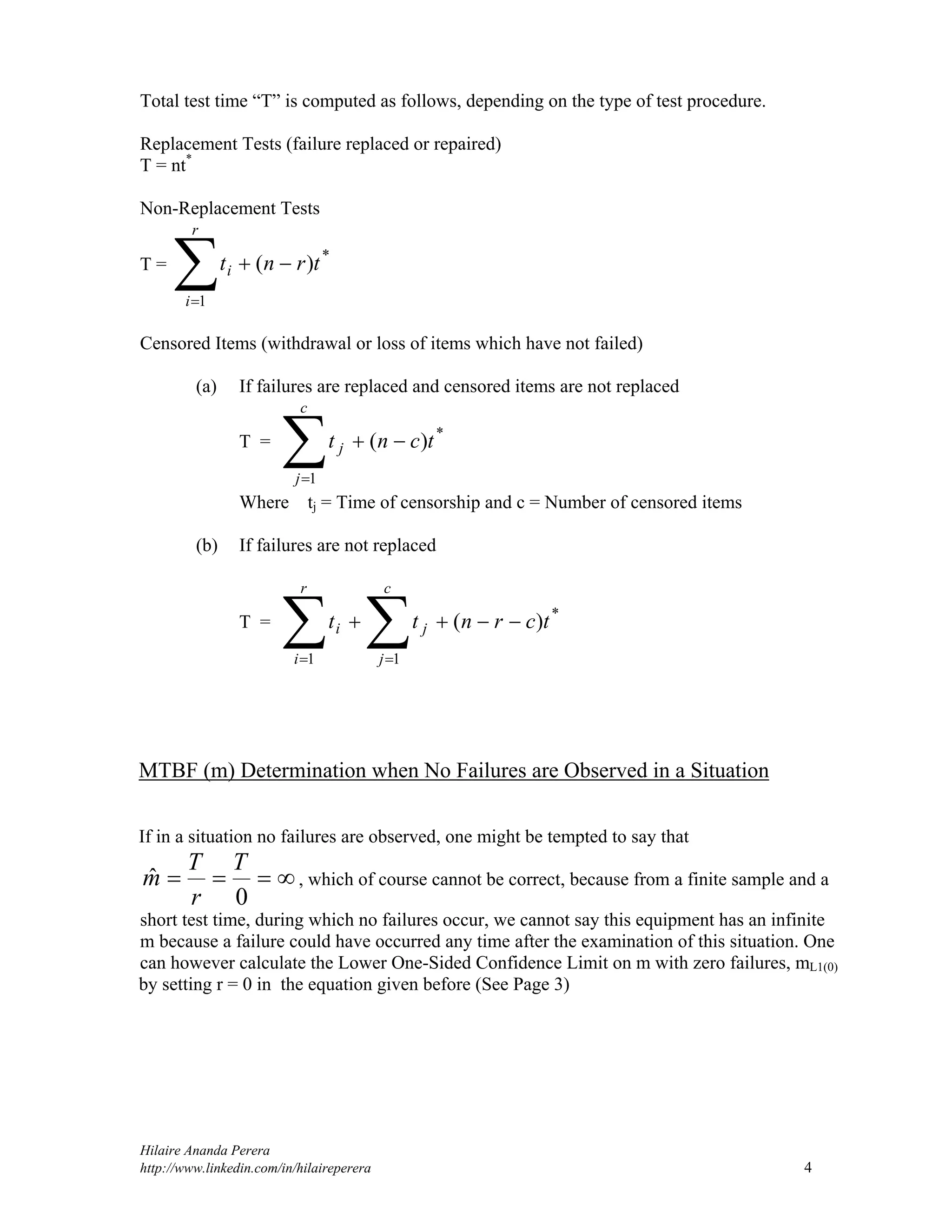 Hilaire Ananda Perera
http://www.linkedin.com/in/hilaireperera 4
Total test time “T” is computed as follows, depending on the type of test procedure.
Replacement Tests (failure replaced or repaired)
T = nt*
Non-Replacement Tests
T =


r
i
i trnt
1
*
)(
Censored Items (withdrawal or loss of items which have not failed)
(a) If failures are replaced and censored items are not replaced
T =


c
j
j tcnt
1
*
)(
Where tj = Time of censorship and c = Number of censored items
(b) If failures are not replaced
T =
  

r
i
c
j
ji tcrntt
1 1
*
)(
MTBF (m) Determination when No Failures are Observed in a Situation
If in a situation no failures are observed, one might be tempted to say that

0
ˆ
T
r
T
m , which of course cannot be correct, because from a finite sample and a
short test time, during which no failures occur, we cannot say this equipment has an infinite
m because a failure could have occurred any time after the examination of this situation. One
can however calculate the Lower One-Sided Confidence Limit on m with zero failures, mL1(0)
by setting r = 0 in the equation given before (See Page 3)
 