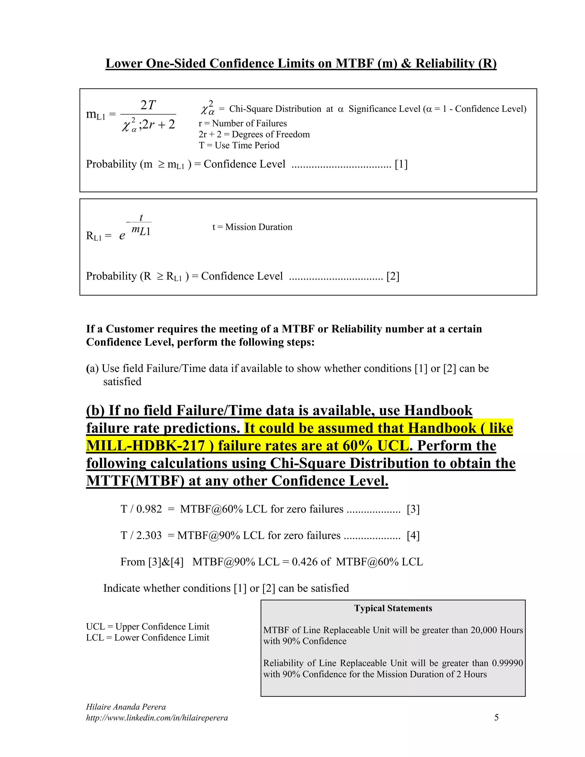 Hilaire Ananda Perera
http://www.linkedin.com/in/hilaireperera 5
Lower One-Sided Confidence Limits on MTBF (m) & Reliability (R)
mL1 =
2
2 22
T
r ; 
Probability (m  mL1 ) = Confidence Level ................................... [1]
RL1 = e
t
mL

1
Probability (R  RL1 ) = Confidence Level ................................. [2]
If a Customer requires the meeting of a MTBF or Reliability number at a certain
Confidence Level, perform the following steps:
(a) Use field Failure/Time data if available to show whether conditions [1] or [2] can be
satisfied
(b) If no field Failure/Time data is available, use Handbook
failure rate predictions. It could be assumed that Handbook ( like
MILL-HDBK-217 ) failure rates are at 60% UCL. Perform the
following calculations using Chi-Square Distribution to obtain the
MTTF(MTBF) at any other Confidence Level.
T / 0.982 = MTBF@60% LCL for zero failures ................... [3]
T / 2.303 = MTBF@90% LCL for zero failures .................... [4]
From [3]&[4] MTBF@90% LCL = 0.426 of MTBF@60% LCL
Indicate whether conditions [1] or [2] can be satisfied
UCL = Upper Confidence Limit
LCL = Lower Confidence Limit

2
= Chi-Square Distribution at  Significance Level ( = 1 - Confidence Level)
r = Number of Failures
2r + 2 = Degrees of Freedom
T = Use Time Period
t = Mission Duration
Typical Statements
MTBF of Line Replaceable Unit will be greater than 20,000 Hours
with 90% Confidence
Reliability of Line Replaceable Unit will be greater than 0.99990
with 90% Confidence for the Mission Duration of 2 Hours
 
