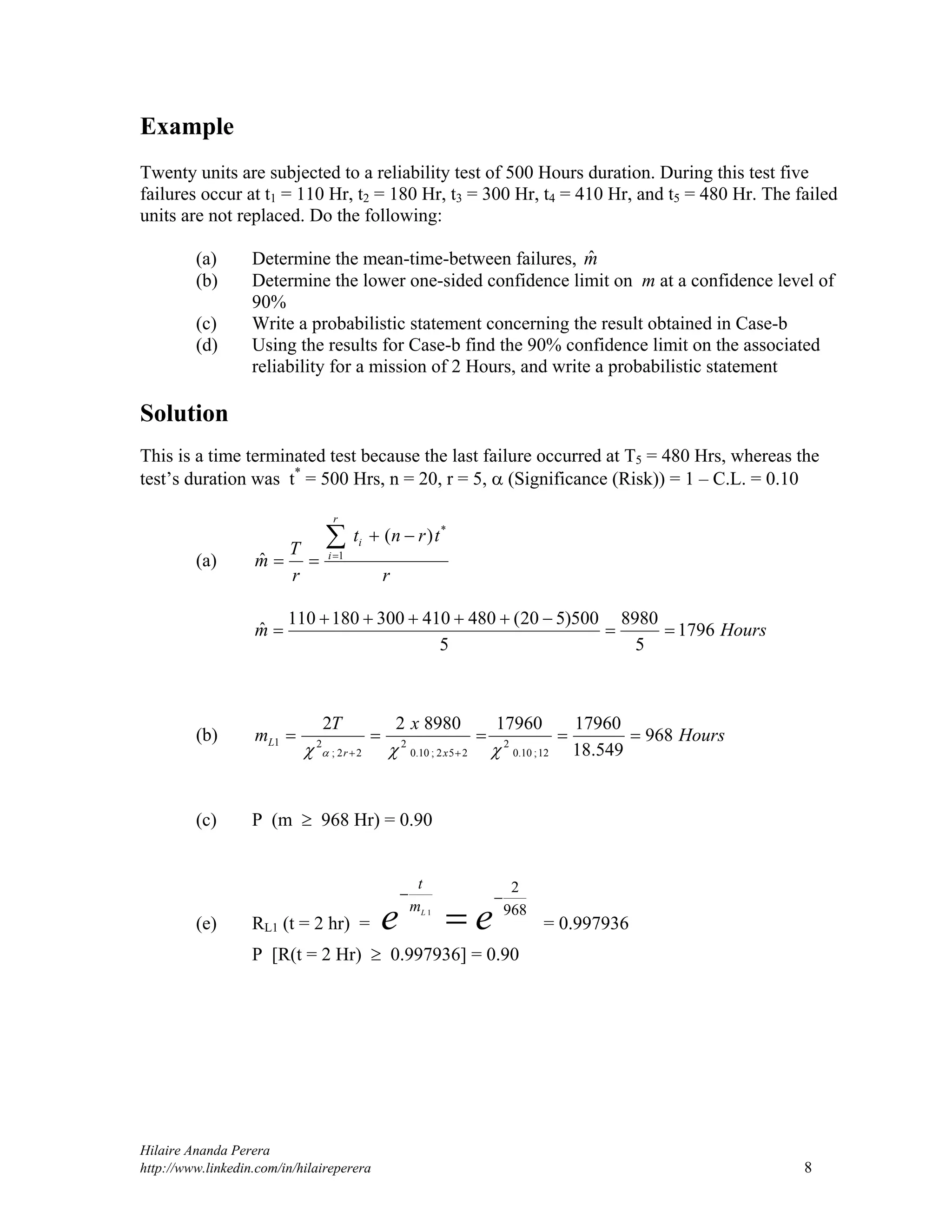 Hilaire Ananda Perera
http://www.linkedin.com/in/hilaireperera 8
Example
Twenty units are subjected to a reliability test of 500 Hours duration. During this test five
failures occur at t1 = 110 Hr, t2 = 180 Hr, t3 = 300 Hr, t4 = 410 Hr, and t5 = 480 Hr. The failed
units are not replaced. Do the following:
(a) Determine the mean-time-between failures, mˆ
(b) Determine the lower one-sided confidence limit on m at a confidence level of
90%
(c) Write a probabilistic statement concerning the result obtained in Case-b
(d) Using the results for Case-b find the 90% confidence limit on the associated
reliability for a mission of 2 Hours, and write a probabilistic statement
Solution
This is a time terminated test because the last failure occurred at T5 = 480 Hrs, whereas the
test’s duration was t*
= 500 Hrs, n = 20, r = 5,  (Significance (Risk)) = 1 – C.L. = 0.10
(a)
r
trnt
r
T
m
r
i
i

 1
*
)(
ˆ
Hoursm 1796
5
8980
5
500)520(480410300180110
ˆ 


(b) Hours
xT
m
xr
L 968
549.18
1796017960898022
12;10.0
2
252;10.0
2
22;
21 
  
(c) P (m  968 Hr) = 0.90
(e) RL1 (t = 2 hr) =
968
2
1

 ee L
m
t
= 0.997936
P [R(t = 2 Hr)  0.997936] = 0.90
 