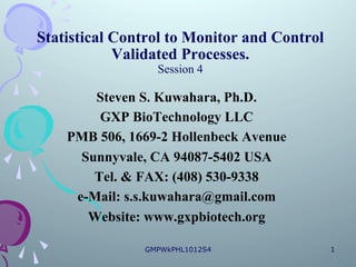 Statistical Control to Monitor and Control
            Validated Processes.
                 Session 4

        Steven S. Kuwahara, Ph.D.
         GXP BioTechnology LLC
    PMB 506, 1669-2 Hollenbeck Avenue
      Sunnyvale, CA 94087-5402 USA
        Tel. & FAX: (408) 530-9338
     e-Mail: s.s.kuwahara@gmail.com
       Website: www.gxpbiotech.org

               GMPWkPHL1012S4                1
 