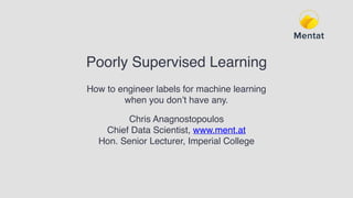 Poorly Supervised Learning
How to engineer labels for machine learning
when you don’t have any.
Chris Anagnostopoulos
Chief Data Scientist, www.ment.at
Hon. Senior Lecturer, Imperial College
 