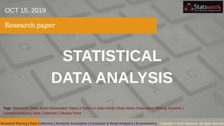 STATISTICAL
DATA ANALYSIS
Research paper
OCT 15, 2019
Tags: Statswork |Stats Work Dissertation Topics | Topics in Stats Work | Stats Work Dissertation Writing Services |
Content Analysis | Data Collection | Review Point
Copyright © 2019 Statswork. All rights reservedResearch Planing | Data Collection | Semantic Annotation | Consumer & Retail Analytics | Econometrics
 
