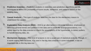 Predictive Analytics – Predictive analytics in statistics uses predictive algorithms and ML
techniques to define the probability of future results, behaviour, and patterns based on the
existing data.
Causal Analysis – This type of analysis searches the data for the elementary reason to
understand the causes.
Exploratory Data Analysis (EDA) – EDA is an alternative to inferential statistics, emphases on
detecting general trends and patterns in the data and to track the strange associations. It is
widely used by the data scientist to check the assumptions of the hypotheses, to detect outliers,
to handle missing data, etc.
Mechanistic Analysis – This kind of analysis is not a usual type of statistical analysis. Though, it
is worth stating here because, it is used in the big data analysis in some industries, it has an
important role in this big data era.
3.
4.
5.
6.
Research Planing | Data Collection | Semantic Annotation | Consumer & Retail Analytics | Econometrics Copyright © 2019 Statswork. All rights reserved
 