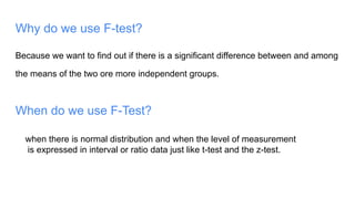 Why do we use F-test?
Because we want to find out if there is a significant difference between and among
the means of the two ore more independent groups.
When do we use F-Test?
when there is normal distribution and when the level of measurement
is expressed in interval or ratio data just like t-test and the z-test.
 