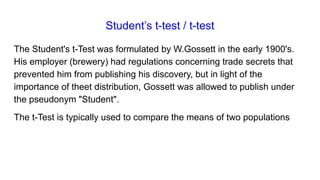 Student’s t-test / t-test
The Student's t-Test was formulated by W.Gossett in the early 1900's.
His employer (brewery) had regulations concerning trade secrets that
prevented him from publishing his discovery, but in light of the
importance of theet distribution, Gossett was allowed to publish under
the pseudonym "Student".
The t-Test is typically used to compare the means of two populations
 