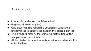 t = (Xi - u) / s
● t depends on desired confidence limit
● degrees of freedom (N-1)
● One uses this test when the population variance is
unknown, as is usually the case in the social sciences.
● The standard error of the sampling distribution of the
sample mean is estimated.
● At distribution is used to create confidence intervals, like
critical values.
 