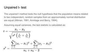 Unpaired t- test
The unpaired t method tests the null hypothesis that the population means related
to two independent, random samples from an approximately normal distribution
are equal (Altman, 1991; Armitage and Berry, 1994).
Assuming equal variances, the test statistic is calculated as:
 