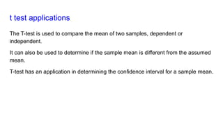 t test applications
The T-test is used to compare the mean of two samples, dependent or
independent.
It can also be used to determine if the sample mean is different from the assumed
mean.
T-test has an application in determining the confidence interval for a sample mean.
 