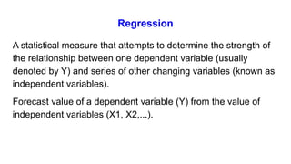 Regression
A statistical measure that attempts to determine the strength of
the relationship between one dependent variable (usually
denoted by Y) and series of other changing variables (known as
independent variables).
Forecast value of a dependent variable (Y) from the value of
independent variables (X1, X2,...).
 