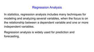Regression Analysis
In statistics, regression analysis includes many techniques for
modeling and analyzing several variables, when the focus is on
the relationship between a dependent variable and one or more
independent variables.
Regression analysis is widely used for prediction and
forecasting,
 