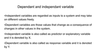 Dependant and independant variable
▪Independent variables are regarded as inputs to a system and may take
on different values freely.
▪Dependent variables are those values that change as a consequence of
changes in other values in the system.
▪Independent variable is also called as predictor or explanatory variable
and it is denoted by X.
▪Dependent variable is also called as response variable and it is denoted
by Y.
 