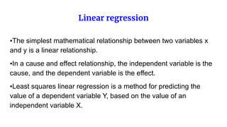 Linear regression
▪The simplest mathematical relationship between two variables x
and y is a linear relationship.
▪In a cause and effect relationship, the independent variable is the
cause, and the dependent variable is the effect.
▪Least squares linear regression is a method for predicting the
value of a dependent variable Y, based on the value of an
independent variable X.
 
