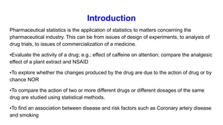 Introduction
Pharmaceutical statistics is the application of statistics to matters concerning the
pharmaceutical industry. This can be from issues of design of experiments, to analysis of
drug trials, to issues of commercialization of a medicine.
▪Evaluate the activity of a drug; e.g.; effect of caffeine on attention; compare the analgesic
effect of a plant extract and NSAID
▪To explore whether the changes produced by the drug are due to the action of drug or by
chance NOR
▪To compare the action of two or more different drugs or different dosages of the same
drug are studied using statistical methods.
▪To find an association between disease and risk factors such as Coronary artery disease
and smoking
 