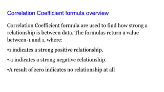 Correlation Coefficient formula overview
Correlation Coefficient formula are used to find how strong a
relationship is between data. The formulas return a value
between-1 and 1, where:
▪1 indicates a strong positive relationship.
▪-1 indicates a strong negative relationship.
▪A result of zero indicates no relationship at all
 