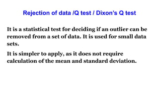 Rejection of data /Q test / Dixon’s Q test
It is a statistical test for deciding if an outlier can be
removed from a set of data. It is used for small data
sets.
It is simpler to apply, as it does not require
calculation of the mean and standard deviation.
 