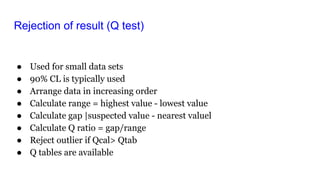 Rejection of result (Q test)
● Used for small data sets
● 90% CL is typically used
● Arrange data in increasing order
● Calculate range = highest value - lowest value
● Calculate gap |suspected value - nearest valuel
● Calculate Q ratio = gap/range
● Reject outlier if Qcal> Qtab
● Q tables are available
 