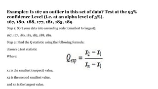 Example:: Is 167 an outlier in this set of data? Test at the 95%
confidence Level (i.e. at an alpha level of 5%).
167, 180, 188, 177, 181, 185, 189
Step 1: Sort your data into ascending order (smallest to largest).
167, 177, 180, 181, 185, 188, 189.
Step 2 :Find the Q statistic using the following formula:
dixon's q test statistic
Where:
x1 is the smallest (suspect) value,
x2 is the second smallest value,
and xn is the largest value.
 