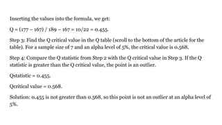 Inserting the values into the formula, we get:
Q = (177 – 167) / 189 – 167 = 10/22 = 0.455.
Step 3: Find the Q critical value in the Q table (scroll to the bottom of the article for the
table). For a sample size of 7 and an alpha level of 5%, the critical value is 0.568.
Step 4: Compare the Q statistic from Step 2 with the Q critical value in Step 3. If the Q
statistic is greater than the Q critical value, the point is an outlier.
Qstatistic = 0.455.
Qcritical value = 0.568.
Solution: 0.455 is not greater than 0.568, so this point is not an outlier at an alpha level of
5%.
 