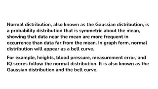 Normal distribution, also known as the Gaussian distribution, is
a probability distribution that is symmetric about the mean,
showing that data near the mean are more frequent in
occurrence than data far from the mean. In graph form, normal
distribution will appear as a bell curve.
For example, heights, blood pressure, measurement error, and
IQ scores follow the normal distribution. It is also known as the
Gaussian distribution and the bell curve.
 