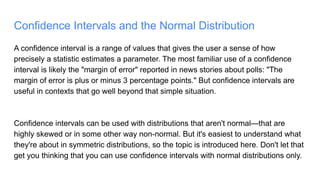 Confidence Intervals and the Normal Distribution
A confidence interval is a range of values that gives the user a sense of how
precisely a statistic estimates a parameter. The most familiar use of a confidence
interval is likely the "margin of error" reported in news stories about polls: "The
margin of error is plus or minus 3 percentage points." But confidence intervals are
useful in contexts that go well beyond that simple situation.
Confidence intervals can be used with distributions that aren't normal—that are
highly skewed or in some other way non-normal. But it's easiest to understand what
they're about in symmetric distributions, so the topic is introduced here. Don't let that
get you thinking that you can use confidence intervals with normal distributions only.
 