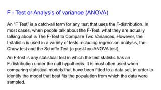 F - Test or Analysis of variance (ANOVA)
An “F Test” is a catch-all term for any test that uses the F-distribution. In
most cases, when people talk about the F-Test, what they are actually
talking about is The F-Test to Compare Two Variances. However, the
f-statistic is used in a variety of tests including regression analysis, the
Chow test and the Scheffe Test (a post-hoc ANOVA test).
An F-test is any statistical test in which the test statistic has an
F-distribution under the null hypothesis. It is most often used when
comparing statistical models that have been fitted to a data set, in order to
identify the model that best fits the population from which the data were
sampled.
 