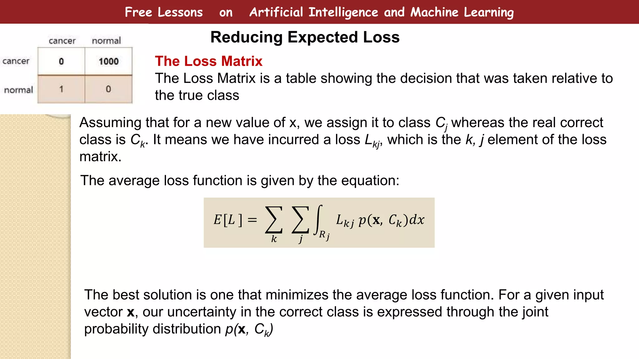 Free Lessons on Artificial Intelligence and Machine Learning
Reducing Expected Loss
The Loss Matrix
The Loss Matrix is a table showing the decision that was taken relative to
the true class
Assuming that for a new value of x, we assign it to class Cj whereas the real correct
class is Ck. It means we have incurred a loss Lkj, which is the k, j element of the loss
matrix.
𝐸[𝐿 ] =
𝑘 𝑗 𝑅 𝑗
𝐿 𝑘𝑗 𝑝(𝐱, 𝐶 𝑘)𝑑𝑥
The average loss function is given by the equation:
The best solution is one that minimizes the average loss function. For a given input
vector x, our uncertainty in the correct class is expressed through the joint
probability distribution p(x, Ck)
 