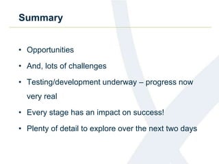 Summary
• Opportunities
• And, lots of challenges
• Testing/development underway – progress now
very real
• Every stage has an impact on success!
• Plenty of detail to explore over the next two days
 