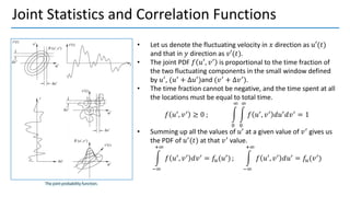 Joint Statistics and Correlation Functions
• Let us denote the fluctuating velocity in 𝑥 direction as 𝑢′(𝑡)
and that in 𝑦 direction as 𝑣′(𝑡).
• The joint PDF 𝑓 𝑢′, 𝑣′ is proportional to the time fraction of
the two fluctuating components in the small window defined
by 𝑢′, (𝑢′ + ∆𝑢′)and (𝑣′ + ∆𝑣′).
• The time fraction cannot be negative, and the time spent at all
the locations must be equal to total time.
𝑓 𝑢′, 𝑣′ ≥ 0 ; න
0
∞
න
0
∞
𝑓 𝑢′, 𝑣′ 𝑑𝑢′𝑑𝑣′ = 1
• Summing up all the values of 𝑢′
at a given value of 𝑣′
gives us
the PDF of 𝑢′
(𝑡) at that 𝑣′
value.
න
−∞
+∞
𝑓 𝑢′
, 𝑣′
𝑑𝑣′
= 𝑓𝑢(𝑢′
) ; න
−∞
+∞
𝑓 𝑢′
, 𝑣′
𝑑𝑢′
= 𝑓𝑢(𝑣′
)
 
