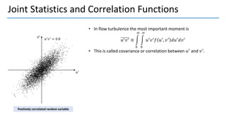 Joint Statistics and Correlation Functions
• In flow turbulence the most important moment is
𝑢′𝑣′ ≡ න
0
∞
න
0
∞
𝑢′
𝑣′
𝑓 𝑢′
, 𝑣′
𝑑𝑢′
𝑑𝑣′
• This is called covariance or correlation between 𝑢′
and 𝑣′
.
Positively correlated random variable
 