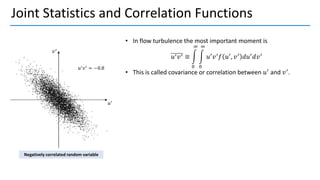 Joint Statistics and Correlation Functions
• In flow turbulence the most important moment is
𝑢′𝑣′ ≡ න
0
∞
න
0
∞
𝑢′
𝑣′
𝑓 𝑢′
, 𝑣′
𝑑𝑢′
𝑑𝑣′
• This is called covariance or correlation between 𝑢′
and 𝑣′
.
Negatively correlated random variable
 