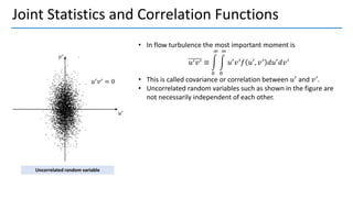 Joint Statistics and Correlation Functions
• In flow turbulence the most important moment is
𝑢′𝑣′ ≡ න
0
∞
න
0
∞
𝑢′
𝑣′
𝑓 𝑢′
, 𝑣′
𝑑𝑢′
𝑑𝑣′
• This is called covariance or correlation between 𝑢′
and 𝑣′
.
• Uncorrelated random variables such as shown in the figure are
not necessarily independent of each other.
Uncorrelated random variable
 