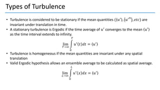 Types of Turbulence
• Turbulence is considered to be stationary if the mean quantities ( 𝑢′ , 𝑢′𝑛
, 𝑒𝑡𝑐) are
invariant under translation in time.
• A stationary turbulence is Ergodic if the time average of 𝑢′ converges to the mean 𝑢′
as the time interval extends to infinity.
lim
𝑇→∞
න
0
𝑇
𝑢′
𝑡 𝑑𝑡 = 𝑢′
• Turbulence is homogeneous if the mean quantities are invariant under any spatial
translation
• Valid Ergodic hypothesis allows an ensemble average to be calculated as spatial average.
lim
𝐿→∞
න
0
𝐿
𝑢′
𝑥 𝑑𝑥 = 𝑢′
 