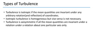 Types of Turbulence
• Turbulence is isotropic if the mean quantities are invariant under any
arbitrary rotation(and reflection) of coordinates.
• Isotropic turbulence is homogeneous but vise-versa is not necessary.
• Turbulence is axisymmetric if all the mean quantities are invariant under a
rotation under a rotation about one particular axis only.
 