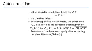 Autocorrelation
• Let us consider two distinct times 𝑡 and 𝑡′.
𝑡′ = 𝑡′ + 𝜏
• 𝜏 is the time delay.
• The corresponding joint moment, the covariance
𝑅𝑢𝑢 also called as the autocorrelation is given by:
𝑅𝑢𝑢 𝑡, 𝑡′
= 𝑅𝑢𝑢 𝜏 = 𝑢′
𝑡 𝑢′
𝑡′
= 𝑢′ 𝑡 𝑢′ 𝑡′
• Autocorrelation decreases rapidly after increasing
the time difference/delay(𝜏).
 