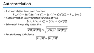 Autocorrelation
• Autocorrelation is an even function
𝑅𝑢𝑢 𝜏 = 𝑢′ 𝑡 𝑢′(𝑡 + 𝜏) = 𝑢′ 𝑡′ − 𝜏 𝑢′(𝑡) = 𝑅𝑢𝑢 −𝜏
• Autocorrelation is a symmetric function of 𝜏 as
𝑢′ 𝑡 𝑢′(𝑡 + 𝜏) = 𝑢′(𝑡 + 𝜏)𝑢′(𝑡)
• Schwartz’s inequality states that
ห ห
𝑢′ 𝑡 𝑢′ 𝑡′ ≤ {𝑢′(𝑡)}2∙ {𝑢′(𝑡′)}2
• For stationary turbulence
{𝑢′(𝑡)}2= {𝑢′(𝑡′)}2
 