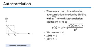 Autocorrelation
• Thus we can non dimensionalize
autocorrelation function by dividing
with 𝑢′2
to yield autocorrelation
coefficient 𝜌(𝜏) as
𝜌 𝜏 = 𝜌(−𝜏)
𝑢′ 𝑡 𝑢𝑢′ 𝑡′
𝑢2
• We can see that
• 𝜌 0 = 1
• 𝜌 𝜏 ≤ 1
Integral and Taylor timescales
 