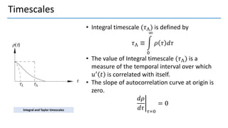 Timescales
• Integral timescale (𝜏Λ) is defined by
𝜏Λ ≡ න
0
∞
𝜌 𝜏 𝑑𝜏
• The value of Integral timescale (𝜏Λ) is a
measure of the temporal interval over which
𝑢′ 𝑡 is correlated with itself.
• The slope of autocorrelation curve at origin is
zero.
ቤ
𝑑𝜌
𝑑𝜏 𝜏=0
= 0
Integral and Taylor timescales
 