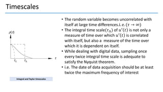 Timescales
• The random variable becomes uncorrelated with
itself at large time differences.i. e. (𝜏 → ∞)
• The integral time scale(𝜏Λ) of 𝑢′
𝑡 is not only a
measure of time over which 𝑢′
𝑡 is correlated
with itself, but also a measure of the time over
which it is dependent on itself.
• While dealing with digital data, sampling once
every twice integral time scale is adequate to
satisfy the Nyquist theorem.
• i.e. The date of data acquisition should be at least
twice the maximum frequency of interest
Integral and Taylor timescales
 