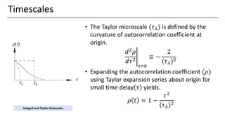 Timescales
• The Taylor microscale (𝜏𝜆) is defined by the
curvature of autocorrelation coefficient at
origin.
อ
𝑑2𝜌
𝑑𝜏2
𝜏=0
≡ −
2
(𝜏𝜆)2
• Expanding the autocorrelation coefficient (𝜌)
using Taylor expansion series about origin for
small time delay 𝜏 yields.
𝜌 𝑡 ≈ 1 −
𝜏2
(𝜏𝜆)2
Integral and Taylor timescales
 