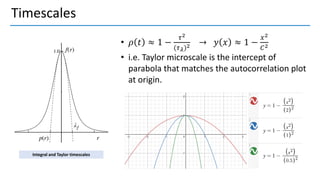 Timescales
• 𝜌 𝑡 ≈ 1 −
𝜏2
(𝜏𝜆)2 → 𝑦 𝑥 ≈ 1 −
𝑥2
𝐶2
• i.e. Taylor microscale is the intercept of
parabola that matches the autocorrelation plot
at origin.
Integral and Taylor timescales
 