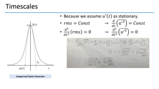 Timescales
• Because we assume 𝑢′ 𝑡 as stationary.
• 𝑟𝑚𝑠 = 𝐶𝑜𝑛𝑠𝑡 →
𝑑
𝑑𝑡
𝑢′2
= 𝐶𝑜𝑛𝑠𝑡
•
𝑑2
𝑑𝑡2 𝑟𝑚𝑠 = 0 →
𝑑2
𝑑𝑡2 𝑢′2
= 0
Integral and Taylor timescales
 