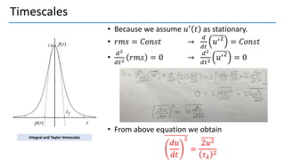 Timescales
• Because we assume 𝑢′ 𝑡 as stationary.
• 𝑟𝑚𝑠 = 𝐶𝑜𝑛𝑠𝑡 →
𝑑
𝑑𝑡
𝑢′2
= 𝐶𝑜𝑛𝑠𝑡
•
𝑑2
𝑑𝑡2 𝑟𝑚𝑠 = 0 →
𝑑2
𝑑𝑡2 𝑢′2
= 0
• From above equation we obtain
𝑑𝑢
𝑑𝑡
2
=
2𝑢2
𝜏𝜆
2
Integral and Taylor timescales
 
