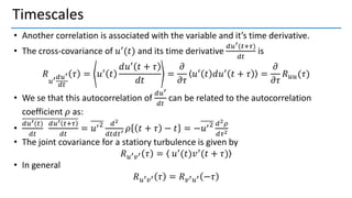 Timescales
• Another correlation is associated with the variable and it’s time derivative.
• The cross-covariance of 𝑢′
(𝑡) and its time derivative
𝑑𝑢′(𝑡+𝜏)
𝑑𝑡
is
𝑅
𝑢′𝑑𝑢′
𝑑𝑡
𝜏 = 𝑢′
𝑡
𝑑𝑢′ 𝑡 + 𝜏
𝑑𝑡
=
𝜕
𝜕𝜏
𝑢′
𝑡 𝑑𝑢′
𝑡 + 𝜏 =
𝜕
𝜕𝜏
𝑅𝑢𝑢(𝜏)
• We se that this autocorrelation of
𝑑𝑢′
𝑑𝑡
can be related to the autocorrelation
coefficient 𝜌 as:
•
𝑑𝑢′(𝑡)
𝑑𝑡
𝑑𝑢′ 𝑡+𝜏
𝑑𝑡
= 𝑢′2 𝑑2
𝑑𝑡𝑑𝑡′ 𝜌 𝑡 + 𝜏 − 𝑡 = −𝑢′2 𝑑2𝜌
𝑑𝜏2
• The joint covariance for a statiory turbulence is given by
𝑅𝑢′𝑣′ 𝜏 = 𝑢′
(𝑡)𝑣′
(𝑡 + 𝜏)
• In general
𝑅𝑢′𝑣′ 𝜏 = 𝑅𝑣′𝑢′ −𝜏
 